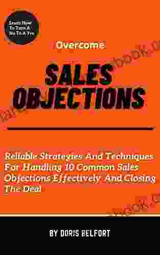 Overcome Sales Objections: Reliable Strategies And Techniques For Handling 10 Common Sales Objections Effectively And Closing The Deal
